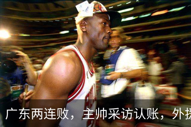 广东两连败，主帅采访认账，外援博日奇坦言近20分难接受！