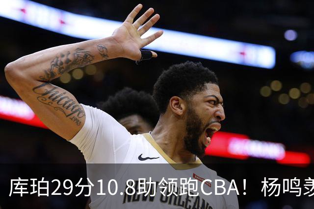 库珀29分10.8助领跑CBA！杨鸣羡慕了：去年有他在我也不用干解说