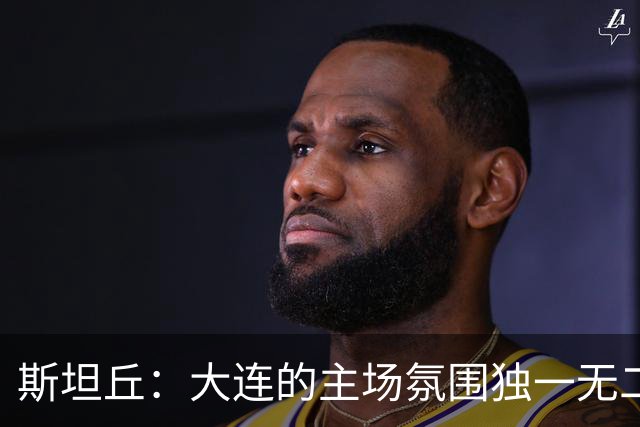 斯坦丘：大连的主场氛围独一无二，这是一座为足球而疯狂的城市