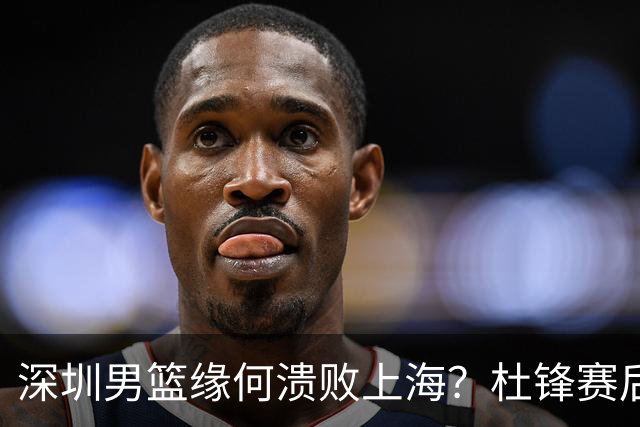 深圳男篮缘何溃败上海？杜锋赛后一针见血！顾全或火速下课！