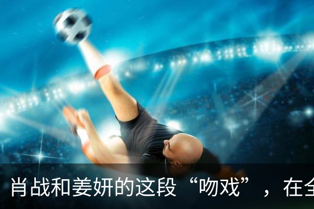 肖战和姜妍的这段“吻戏”，在全网火了，张艺谋的话终于有人信了！