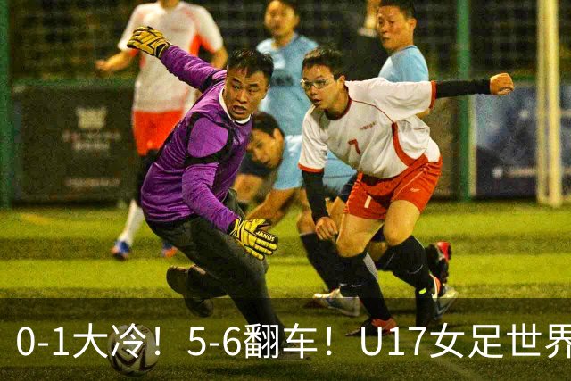 0-1大冷！5-6翻车！U17女足世界杯8强乱了：中国队若赢球将战巴西