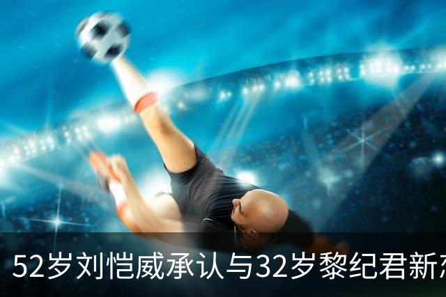 52岁刘恺威承认与32岁黎纪君新恋情！称打网球结缘，有共同兴趣合得来